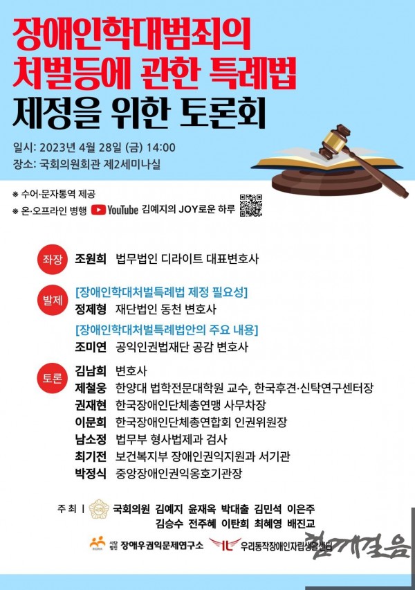 「 장애인학대범죄의 처벌 등에 관한 특례법 제정을 위한 토론회」 ○ 장소 및 일시 - 일시: 2023년 4월 28일(금) 14:00~16:40 - 장소: 국회의원회관 제2세미나실/유튜브 김예지의JOY로운하루(https://www.youtube.com/@yeajijoy) - 주최: 국회의원 김예지·윤재옥·박대출·김민석·이은주·김승수·전주혜·이탄희·최혜영·배진교, 사단법인 장애우권익문제연구소, 우리동작장애인자립생활센터 - 주관: 김예지 의원실, 사단법인 장애우권익문제연구소 ※수어·문자통역 제공됩니다 ※본 토론회는 당일 유튜브로 생중계됩니다 ○ 토론회 취지  - 장애인 학대 사례가 빈번하게 발생하며 시설, 지역사회 등지에서 지속적으로 보고되고 있는 노동력 착취, 성폭력 등 장애인 학대가 우리 사회의 심각한 문제로 조명받고 있습니다. 2018년부터 2021년까지 장애인권익옹호기관에 신고접수된 장애인 학대 건수는 꾸준히 증가하여 2018년 대비 2021년 전체 신고건수는 35.5%증가 하였으며, 미 국무부 「인신매매보고서」 및 유엔장애인권리위원회 최종견해 등에서도 우리나라 장애인 학대의 심각성을 지적하며 국가 차원의 종합적인 조치가 미비함을 지적하고 있습니다. - 그러나 현재 우리나라에는 장애인 학대를 근절하고 적극적으로 수사·처벌하기 위한 체계적인 법령이 마련되어 있지 않으며 장애인복지법에 일부 조항들이 산재 되어 있을 뿐입니다. 따라서 장애인학대범죄를 근절하고 피해자에게 체계적인 지원을 제공하기 위해 장애인학대범죄의 처벌등에 관한 법률이 필요하며 이에 최근 국민의힘 김예지 의원이 여야 51명의 의원과 함께 발의한 ‘장애인학대범죄의 처벌등에 관한 특례법’ 통과의 필요성과 주요 내용을 토론회를 통해 알리고자 합니다. ○ 토론회 참여자 - 사회 : 김예지의원실 조재한 보좌관 - 좌장 : 조원희 대표변호사 (법무법인 디라이트) - 발제 1 : 정제형 변호사 (법무법인 동천) - 발제 2 : 조미연 변호사 (공익인권법재단 공감) - 토론 1 : 김남희 변호사 - 토론 2 : 제철웅 교수 (한양대 법학전문대학원, 한국후견·신탁연구센터) - 토론 3 : 권재현 사무차장 (한국장애인단체총연맹) - 토론 4 : 이문희 인권위원장 (한국장애인단체총연합회) - 토론 5 : 남소정 검사 (법무부 형사법제과) - 토론 6 : 최기전 서기관 (보건복지부 장애인권익지원과) - 토론 7 : 박정식 관장 (중앙장애인권익옹호기관장)